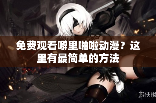 免费观看噼里啪啦动漫？这里有最简单的方法