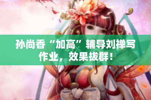 孙尚香“加高”辅导刘禅写作业，效果拔群！