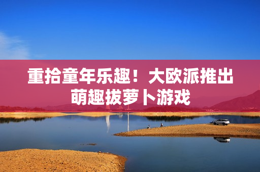 重拾童年乐趣！大欧派推出萌趣拔萝卜游戏