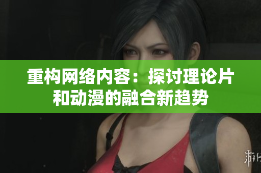 重构网络内容：探讨理论片和动漫的融合新趋势