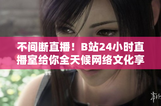 不间断直播！B站24小时直播室给你全天候网络文化享受