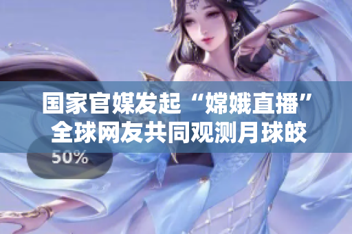 国家官媒发起“嫦娥直播” 全球网友共同观测月球皎洁之美