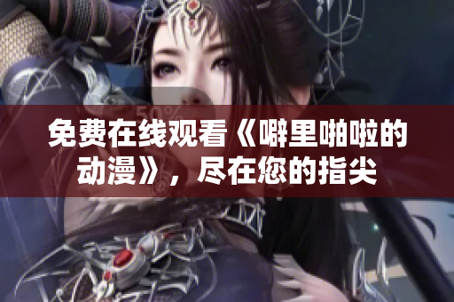 免费在线观看《噼里啪啦的动漫》，尽在您的指尖