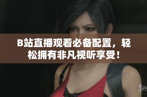B站直播观看必备配置，轻松拥有非凡视听享受！