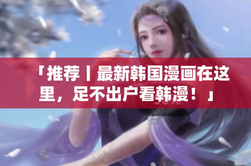 「推荐丨最新韩国漫画在这里，足不出户看韩漫！」