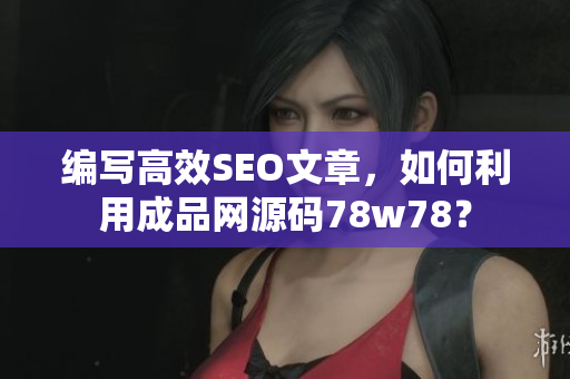 编写高效SEO文章，如何利用成品网源码78w78？