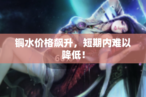 铜水价格飙升，短期内难以降低！