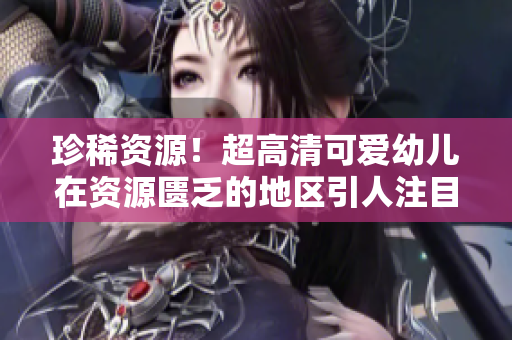 珍稀资源！超高清可爱幼儿在资源匮乏的地区引人注目