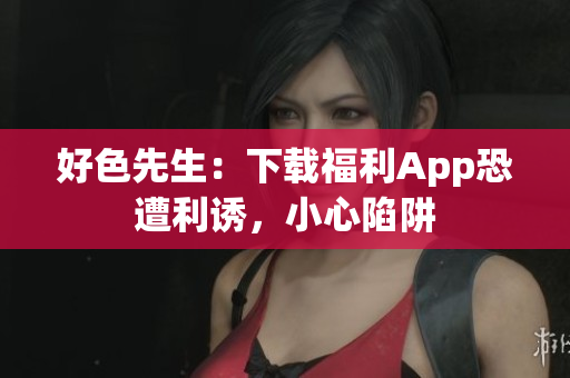 好色先生：下载福利App恐遭利诱，小心陷阱