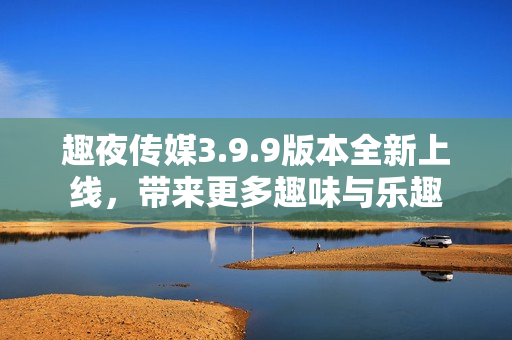 趣夜传媒3.9.9版本全新上线，带来更多趣味与乐趣