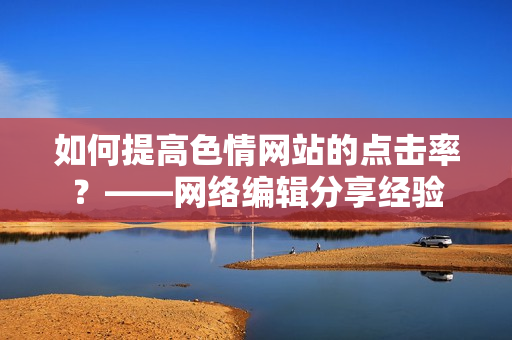 如何提高色情网站的点击率？——网络编辑分享经验