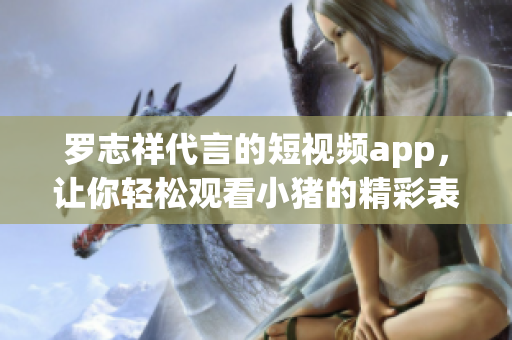罗志祥代言的短视频app，让你轻松观看小猪的精彩表演