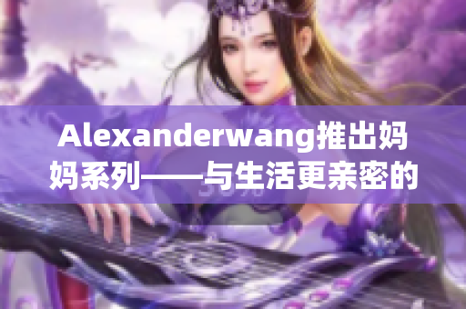 Alexanderwang推出妈妈系列——与生活更亲密的时尚