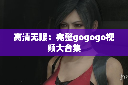 高清无限：完整gogogo视频大合集