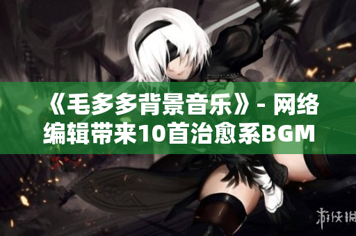 《毛多多背景音乐》- 网络编辑带来10首治愈系BGM推荐