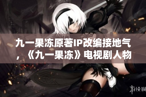 九一果冻原著IP改编接地气，《九一果冻》电视剧人物曝光