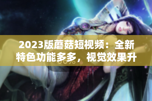 2023版蘑菇短视频：全新特色功能多多，视觉效果升级！