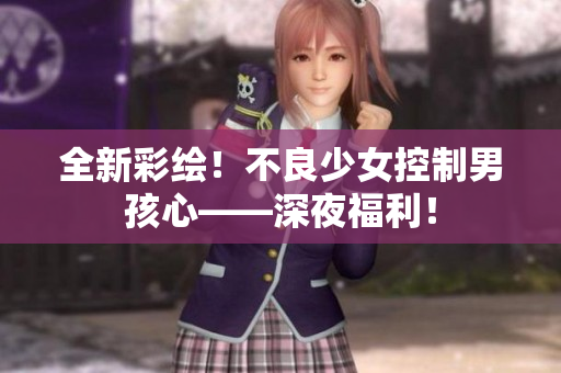 全新彩绘！不良少女控制男孩心——深夜福利！