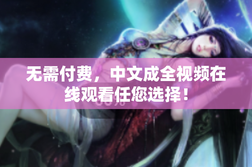 无需付费，中文成全视频在线观看任您选择！