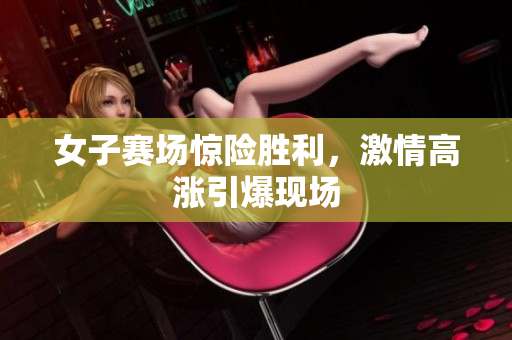 女子赛场惊险胜利，激情高涨引爆现场