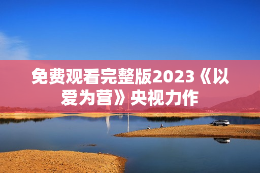 免费观看完整版2023《以爱为营》央视力作