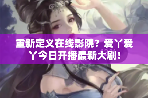重新定义在线影院？爱丫爱丫今日开播最新大剧！
