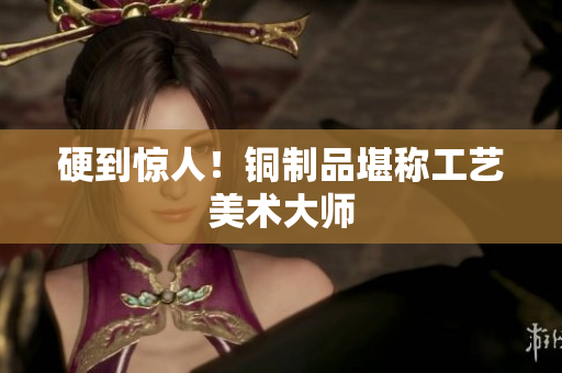 硬到惊人！铜制品堪称工艺美术大师