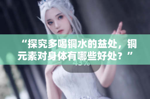 “探究多喝铜水的益处，铜元素对身体有哪些好处？”