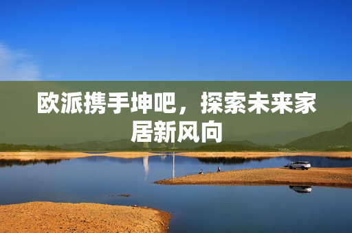 欧派携手坤吧，探索未来家居新风向