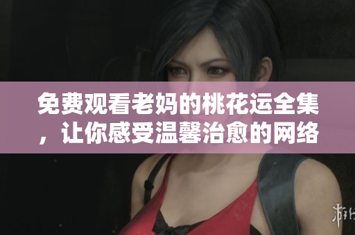 免费观看老妈的桃花运全集，让你感受温馨治愈的网络剧