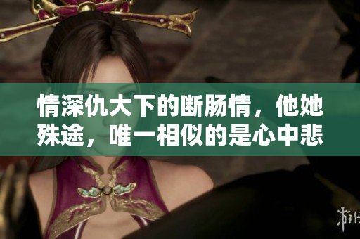 情深仇大下的断肠情，他她殊途，唯一相似的是心中悲痛！