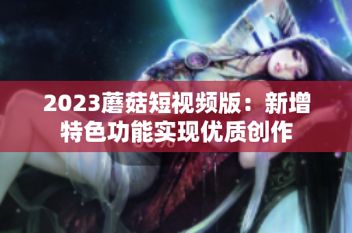 2023蘑菇短视频版：新增特色功能实现优质创作