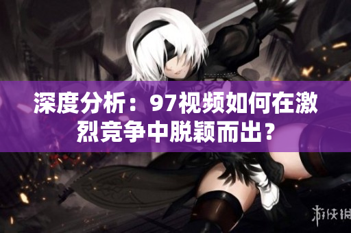 深度分析：97视频如何在激烈竞争中脱颖而出？