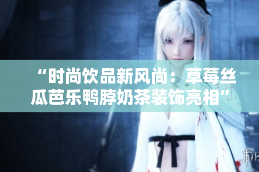 “时尚饮品新风尚：草莓丝瓜芭乐鸭脖奶茶装饰亮相”