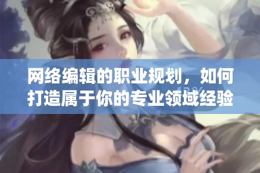 网络编辑的职业规划，如何打造属于你的专业领域经验？)