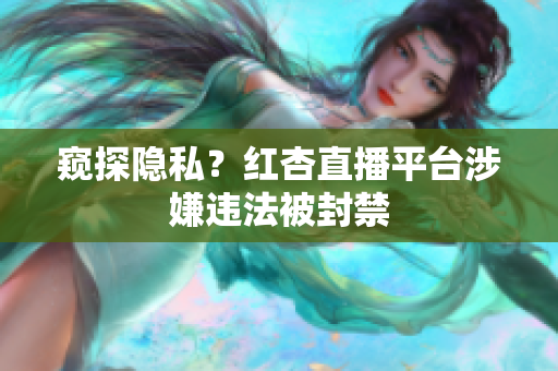 窥探隐私？红杏直播平台涉嫌违法被封禁