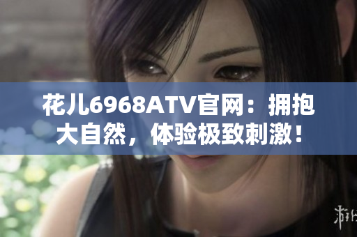 花儿6968ATV官网：拥抱大自然，体验极致刺激！