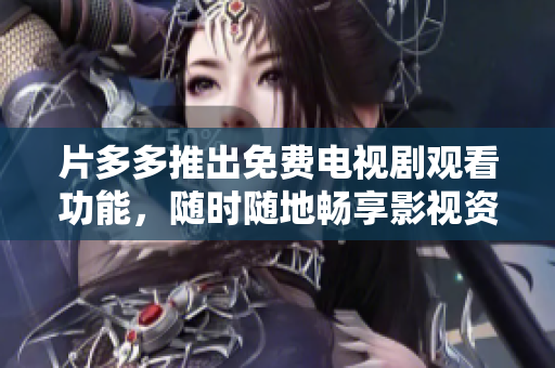 片多多推出免费电视剧观看功能，随时随地畅享影视资源