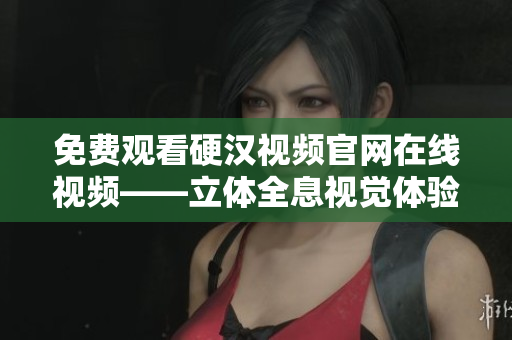 免费观看硬汉视频官网在线视频——立体全息视觉体验