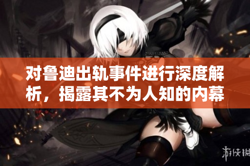 对鲁迪出轨事件进行深度解析，揭露其不为人知的内幕