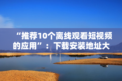 “推荐10个离线观看短视频的应用”：下载安装地址大集合！
