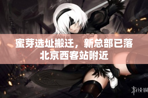 蜜芽选址搬迁，新总部已落北京西客站附近