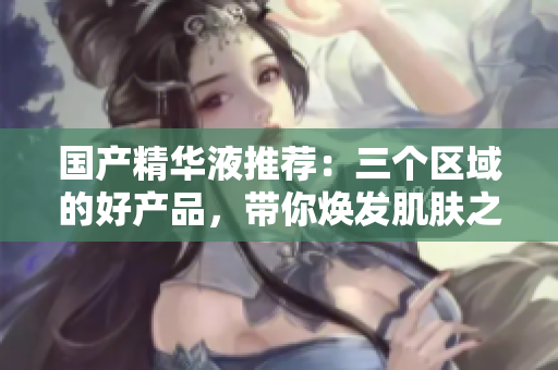 国产精华液推荐：三个区域的好产品，带你焕发肌肤之美