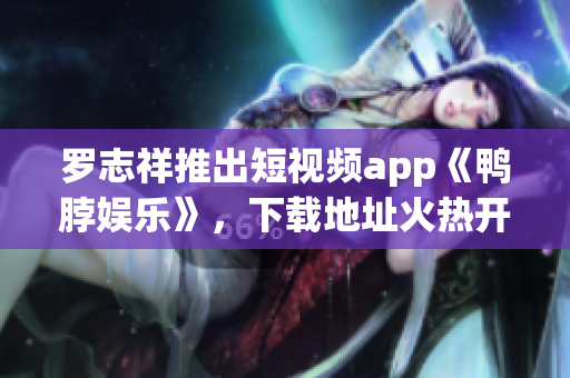 罗志祥推出短视频app《鸭脖娱乐》，下载地址火热开放！