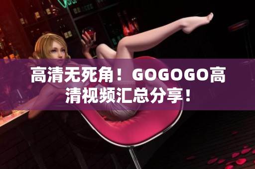 高清无死角！GOGOGO高清视频汇总分享！
