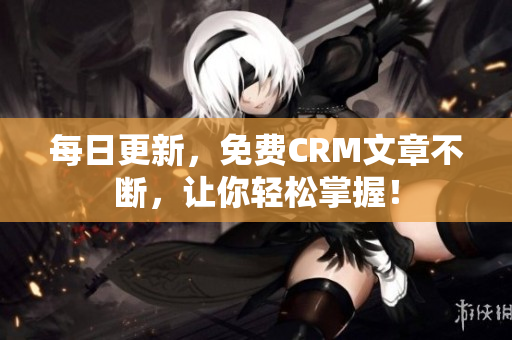 每日更新，免费CRM文章不断，让你轻松掌握！