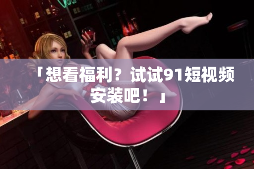 「想看福利？试试91短视频安装吧！」