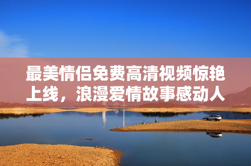 最美情侣免费高清视频惊艳上线，浪漫爱情故事感动人心