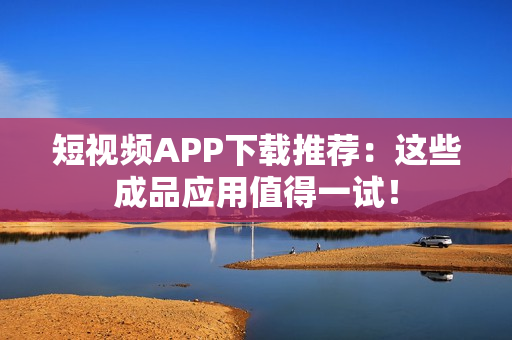 短视频APP下载推荐：这些成品应用值得一试！