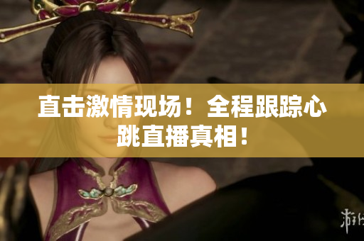 直击激情现场！全程跟踪心跳直播真相！